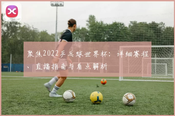 聚焦2022乒乓球世界杯:详细赛程、直播指南与看点解析