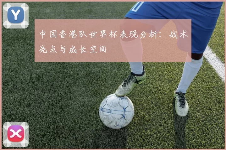 中国香港队世界杯表现分析：战术亮点与成长空间