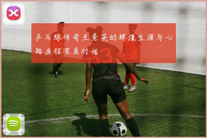 乒乓球传奇王秀英的辉煌生涯与心路历程深度对话
