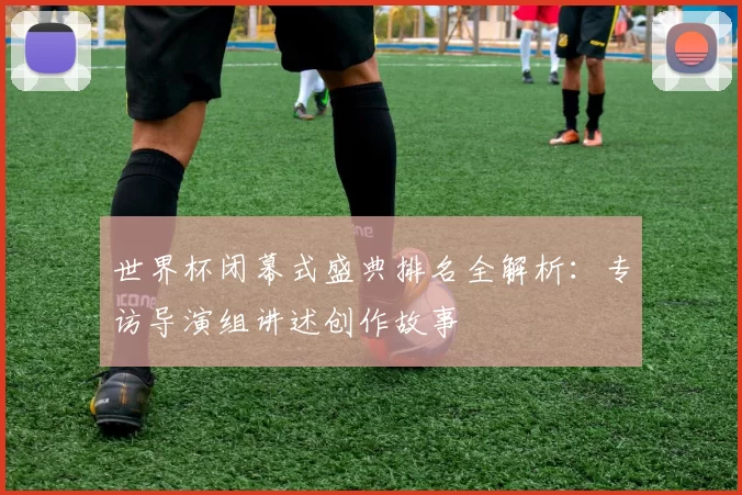 世界杯闭幕式盛典排名全解析：专访导演组讲述创作故事