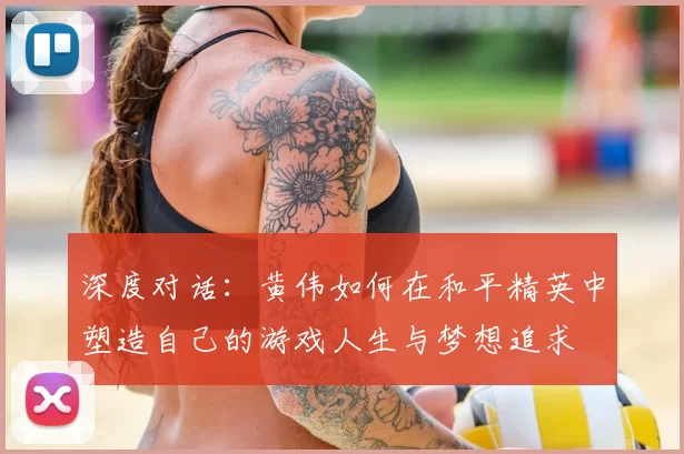 深度对话:黄伟如何在和平精英中塑造自己的游戏人生与梦想追求