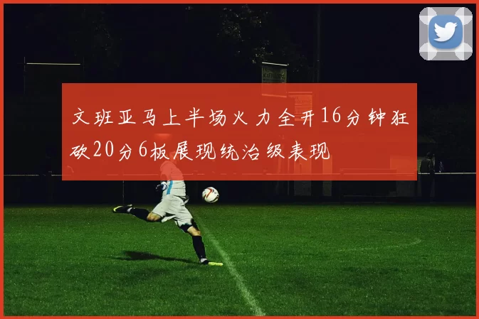 文班亚马上半场火力全开16分钟狂砍20分6板展现统治级表现