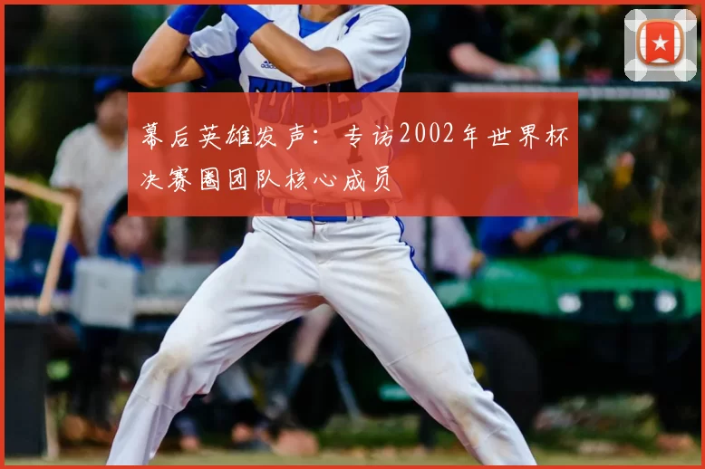 幕后英雄发声:专访2002年世界杯决赛圈团队核心成员