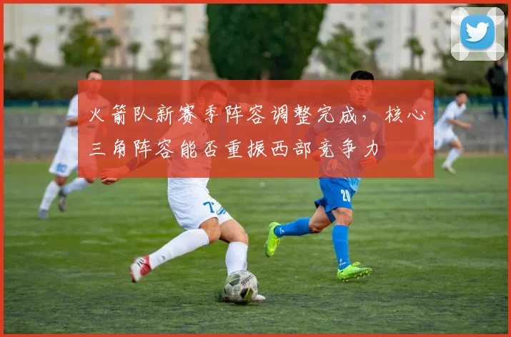 火箭队新赛季阵容调整完成，核心三角阵容能否重振西部竞争力