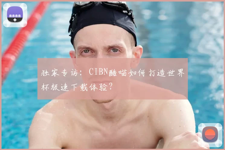 独家专访:CIBN酷喵如何打造世界杯极速下载体验?