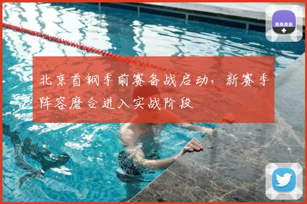 北京首钢季前赛备战启动,新赛季阵容磨合进入实战阶段