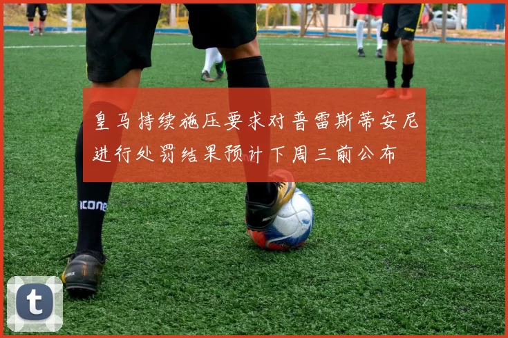 皇马持续施压要求对普雷斯蒂安尼进行处罚结果预计下周三前公布