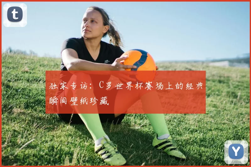 独家专访：C罗世界杯赛场上的经典瞬间壁纸珍藏