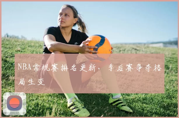 NBA常规赛排名更新,季后赛争夺格局生变