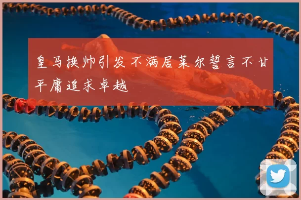 皇马换帅引发不满居莱尔誓言不甘平庸追求卓越