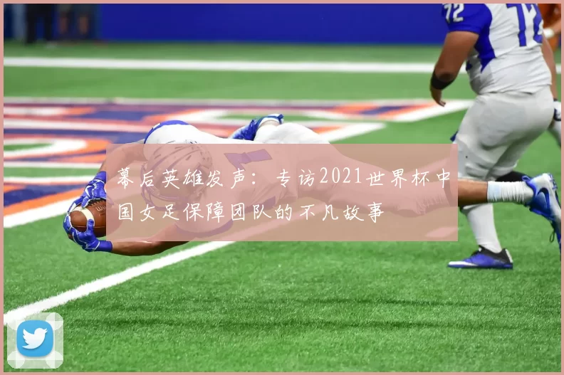 幕后英雄发声:专访2021世界杯中国女足保障团队的不凡故事