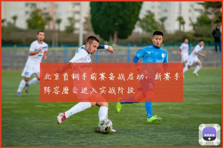 北京首钢季前赛备战启动,新赛季阵容磨合进入实战阶段
