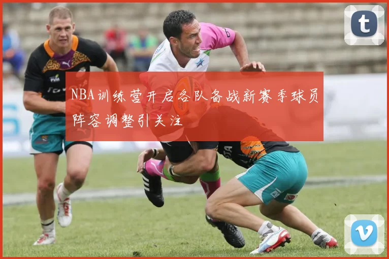 NBA训练营开启各队备战新赛季球员阵容调整引关注