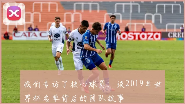 我们专访了核心球员:谈2019年世界杯名单背后的团队故事