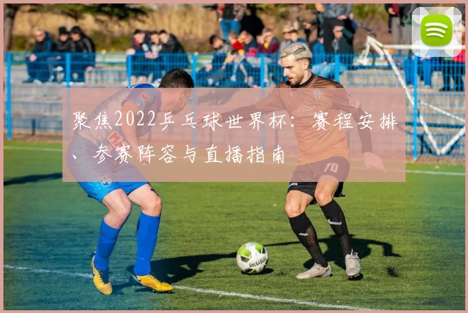 聚焦2022乒乓球世界杯：赛程安排、参赛阵容与直播指南