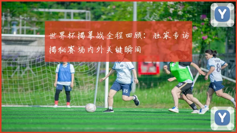 世界杯揭幕战全程回顾:独家专访揭秘赛场内外关键瞬间