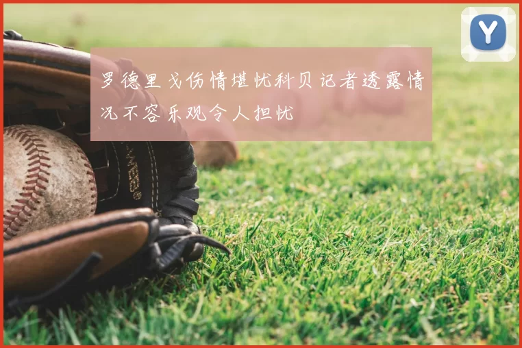 罗德里戈伤情堪忧科贝记者透露情况不容乐观令人担忧