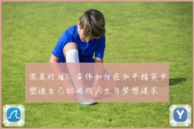 深度对话:黄伟如何在和平精英中塑造自己的游戏人生与梦想追求