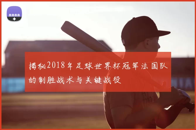 揭秘2018年足球世界杯冠军法国队的制胜战术与关键战役