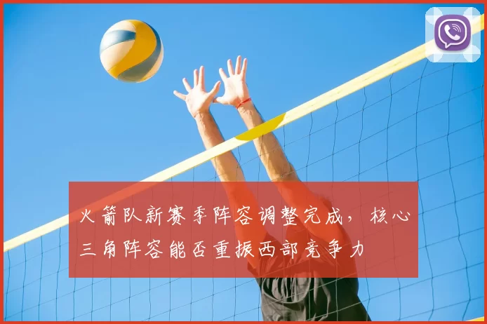 火箭队新赛季阵容调整完成,核心三角阵容能否重振西部竞争力