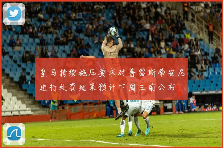 皇马持续施压要求对普雷斯蒂安尼进行处罚结果预计下周三前公布