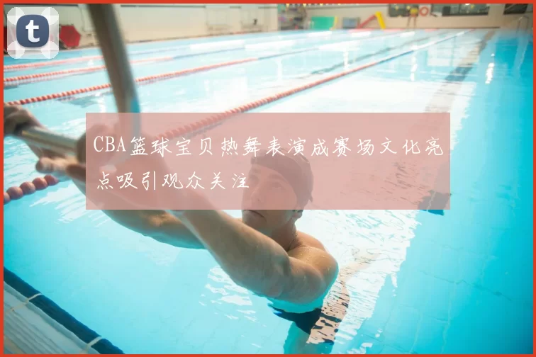 CBA篮球宝贝热舞表演成赛场文化亮点吸引观众关注