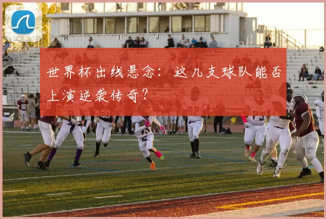 世界杯出线悬念:这几支球队能否上演逆袭传奇?