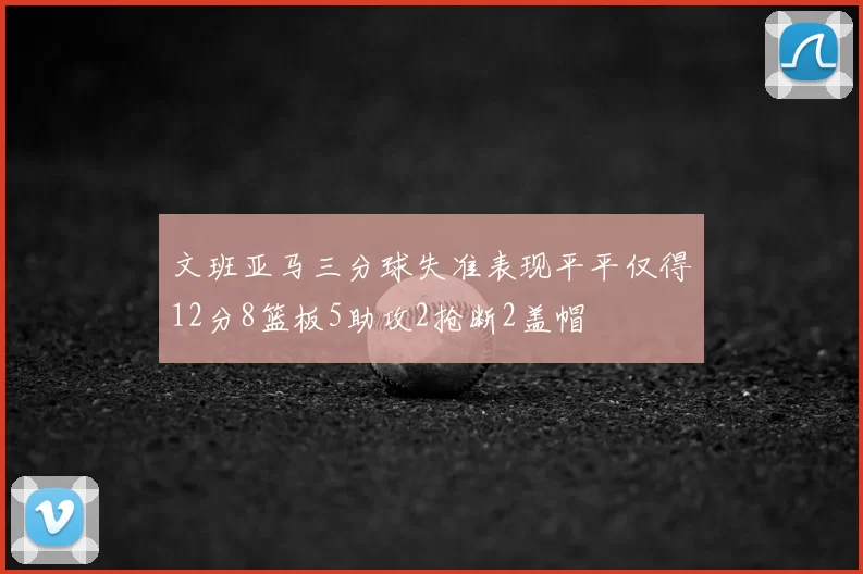 文班亚马三分球失准表现平平仅得12分8篮板5助攻2抢断2盖帽