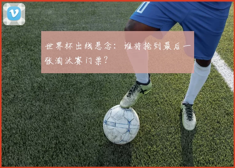 世界杯出线悬念：谁将抢到最后一张淘汰赛门票？