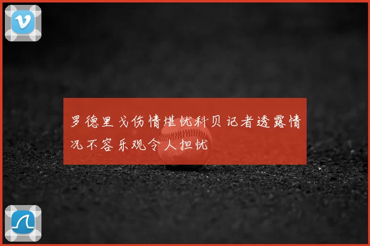 罗德里戈伤情堪忧科贝记者透露情况不容乐观令人担忧