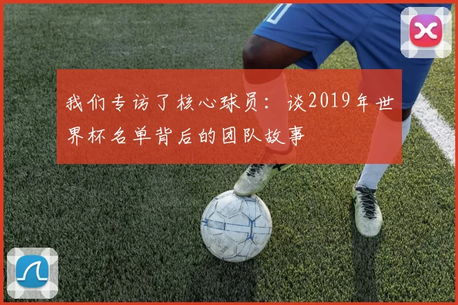 我们专访了核心球员：谈2019年世界杯名单背后的团队故事