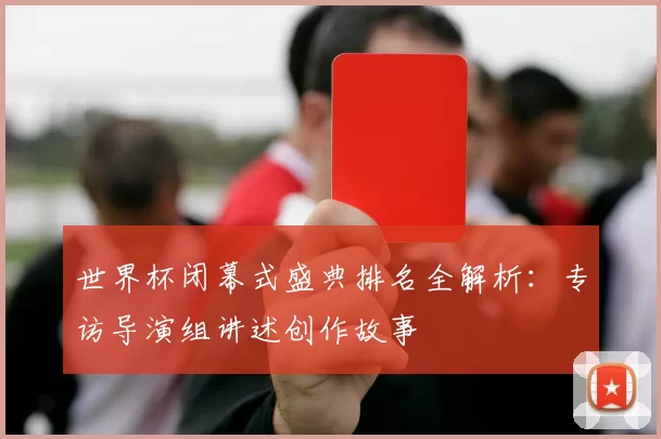 世界杯闭幕式盛典排名全解析：专访导演组讲述创作故事