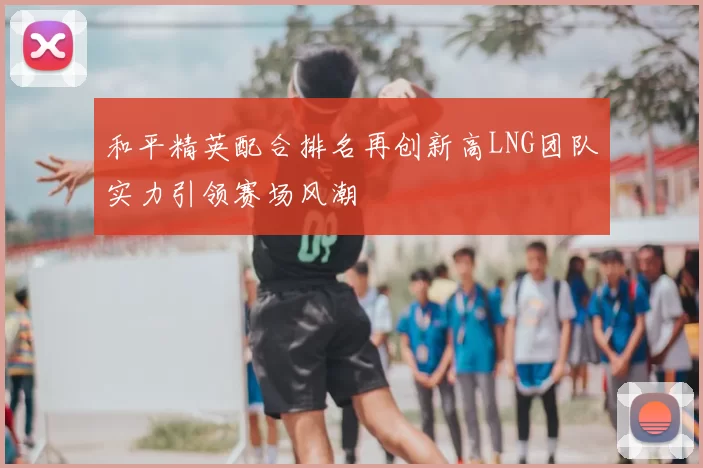 和平精英配合排名再创新高LNG团队实力引领赛场风潮