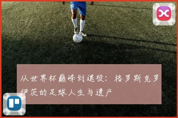 从世界杯巅峰到退役:格罗斯克罗伊茨的足球人生与遗产