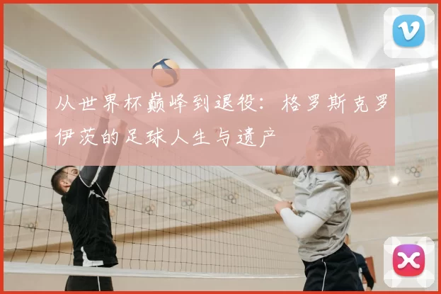 从世界杯巅峰到退役：格罗斯克罗伊茨的足球人生与遗产