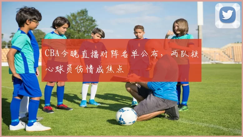 CBA今晚直播对阵名单公布,两队核心球员伤情成焦点