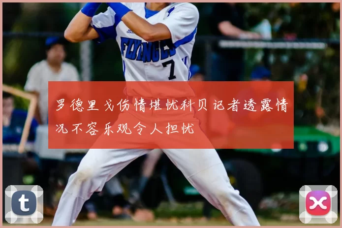 罗德里戈伤情堪忧科贝记者透露情况不容乐观令人担忧