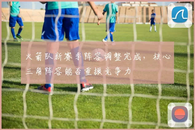 火箭队新赛季阵容调整完成，核心三角阵容能否重振竞争力