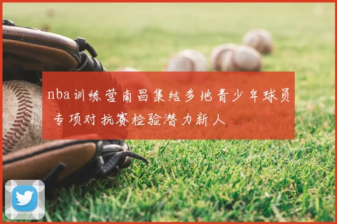 nba训练营南昌集结多地青少年球员 专项对抗赛检验潜力新人