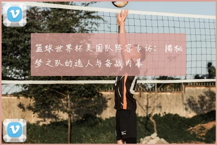 篮球世界杯美国队阵容专访:揭秘梦之队的选人与备战内幕
