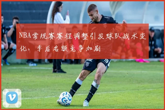 NBA常规赛赛程调整引发球队战术变化,季后名额竞争加剧