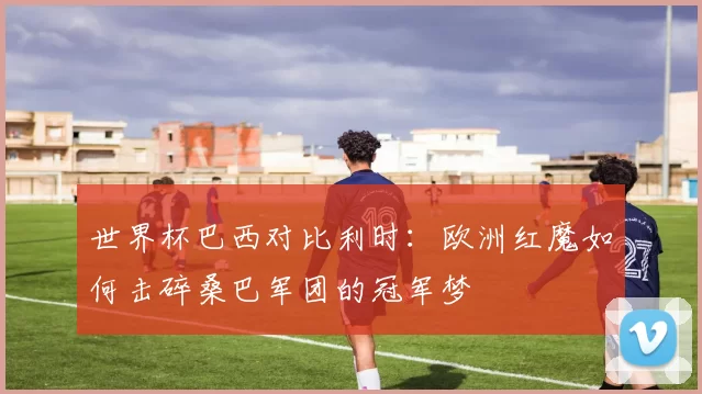 世界杯巴西对比利时:欧洲红魔如何击碎桑巴军团的冠军梦