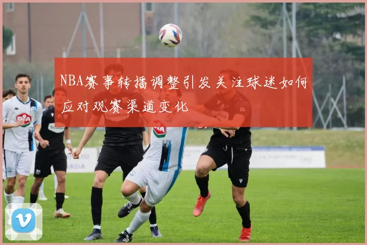 NBA赛事转播调整引发关注球迷如何应对观赛渠道变化