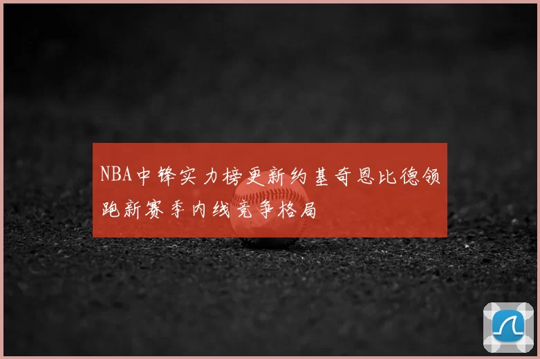 NBA中锋实力榜更新约基奇恩比德领跑新赛季内线竞争格局