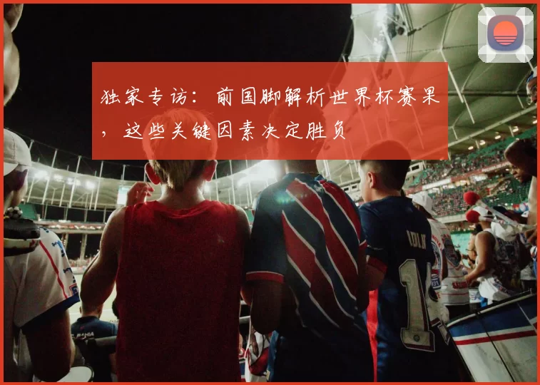 独家专访:前国脚解析世界杯赛果,这些关键因素决定胜负