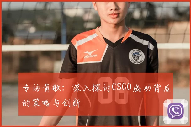 专访黄敏:深入探讨CSGO成功背后的策略与创新