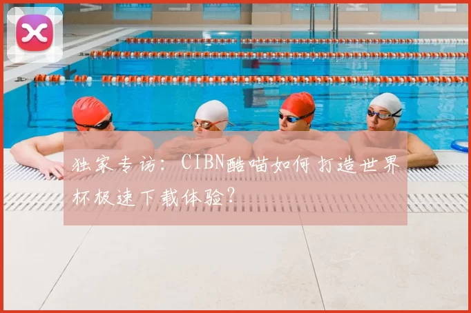 独家专访:CIBN酷喵如何打造世界杯极速下载体验?