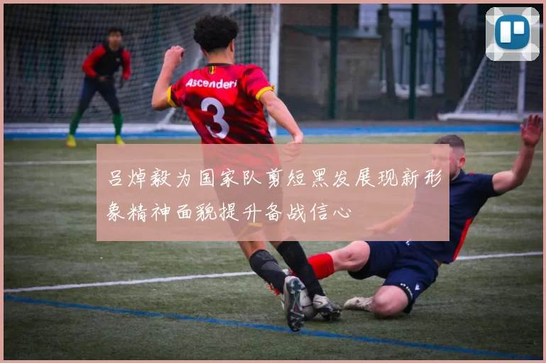 吕焯毅为国家队剪短黑发展现新形象精神面貌提升备战信心