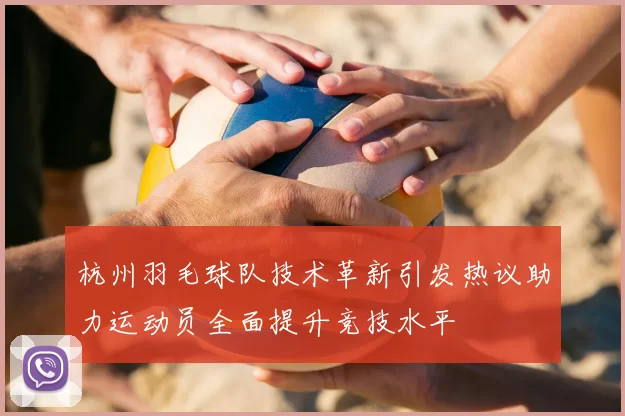 杭州羽毛球队技术革新引发热议助力运动员全面提升竞技水平