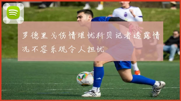 罗德里戈伤情堪忧科贝记者透露情况不容乐观令人担忧